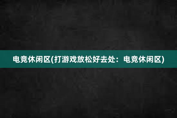 电竞休闲区(打游戏放松好去处：电竞休闲区)