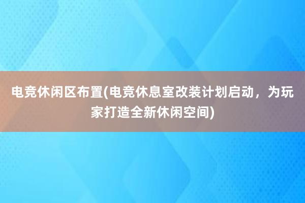 电竞休闲区布置(电竞休息室改装计划启动，为玩家打造全新休闲空间)