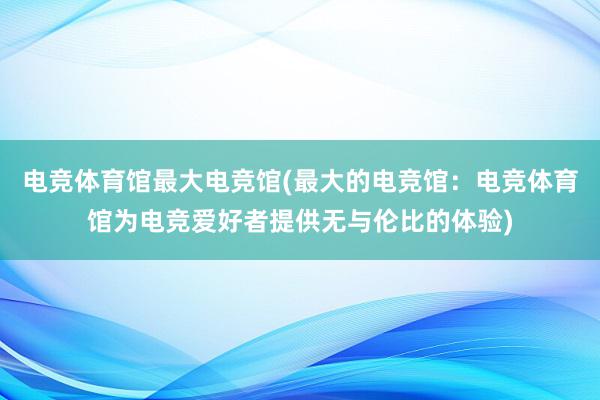 电竞体育馆最大电竞馆(最大的电竞馆：电竞体育馆为电竞爱好者提供无与伦比的体验)