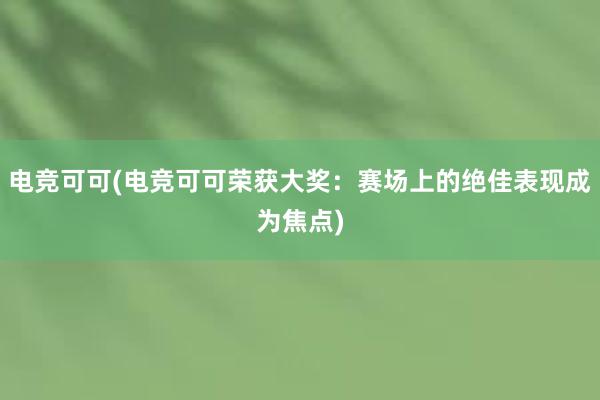 电竞可可(电竞可可荣获大奖：赛场上的绝佳表现成为焦点)