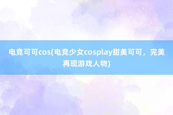 电竞可可cos(电竞少女cosplay甜美可可，完美再现游戏人物)