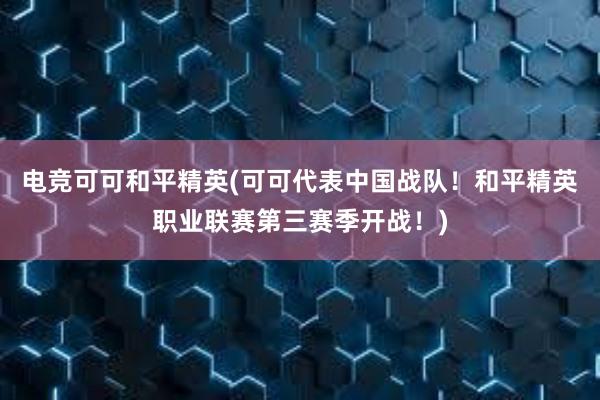 电竞可可和平精英(可可代表中国战队！和平精英职业联赛第三赛季开战！)