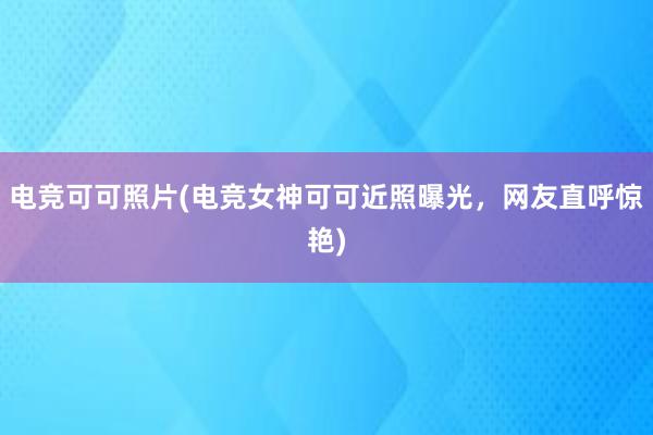 电竞可可照片(电竞女神可可近照曝光，网友直呼惊艳)