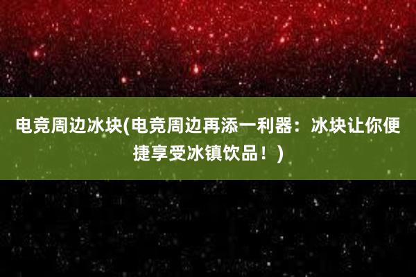 电竞周边冰块(电竞周边再添一利器：冰块让你便捷享受冰镇饮品！)