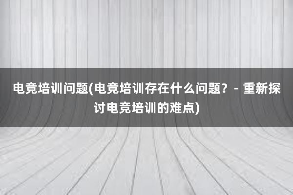 电竞培训问题(电竞培训存在什么问题？- 重新探讨电竞培训的难点)