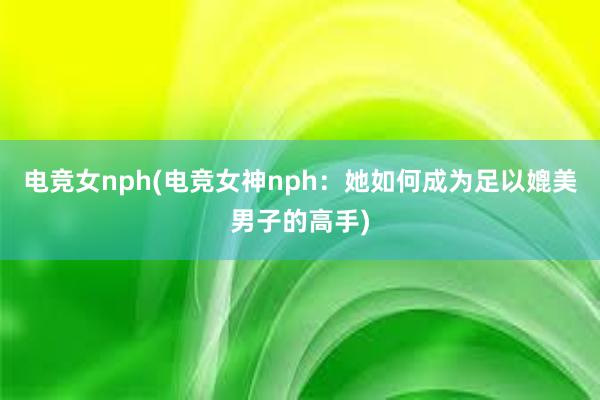 电竞女nph(电竞女神nph：她如何成为足以媲美男子的高手)