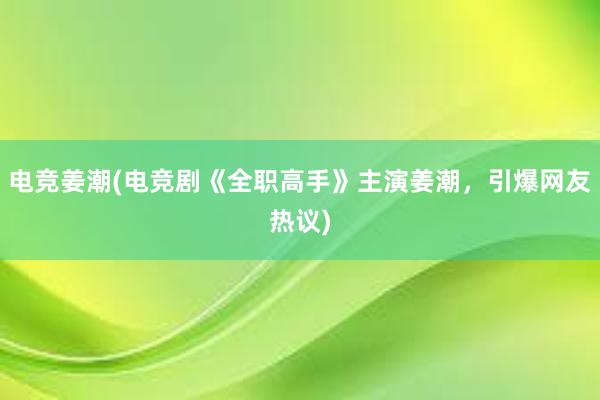 电竞姜潮(电竞剧《全职高手》主演姜潮，引爆网友热议)