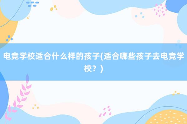 电竞学校适合什么样的孩子(适合哪些孩子去电竞学校？)