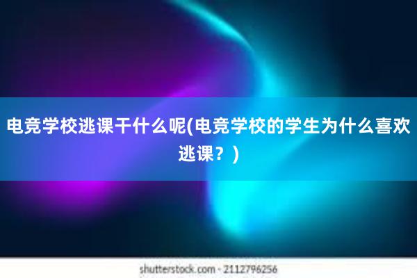 电竞学校逃课干什么呢(电竞学校的学生为什么喜欢逃课？)