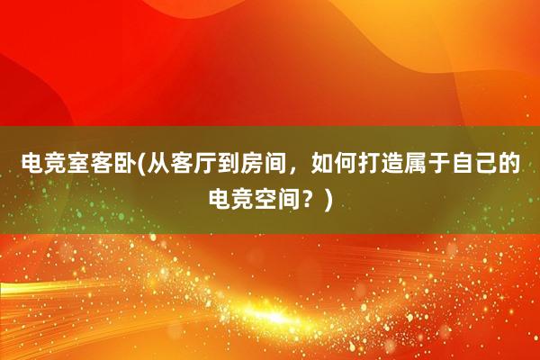 电竞室客卧(从客厅到房间，如何打造属于自己的电竞空间？)