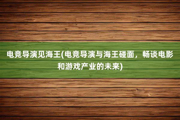 电竞导演见海王(电竞导演与海王碰面，畅谈电影和游戏产业的未来)