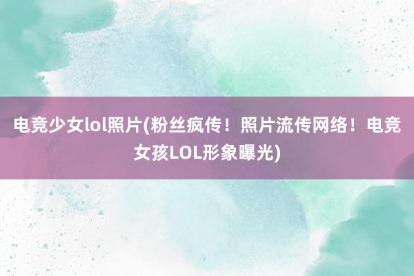 电竞少女lol照片(粉丝疯传！照片流传网络！电竞女孩LOL形象曝光)