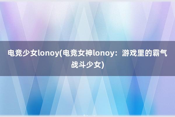 电竞少女lonoy(电竞女神lonoy：游戏里的霸气战斗少女)