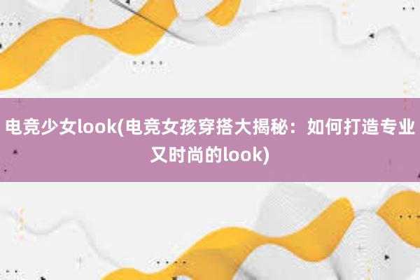 电竞少女look(电竞女孩穿搭大揭秘：如何打造专业又时尚的look)