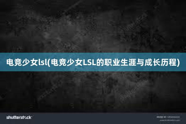 电竞少女lsl(电竞少女LSL的职业生涯与成长历程)