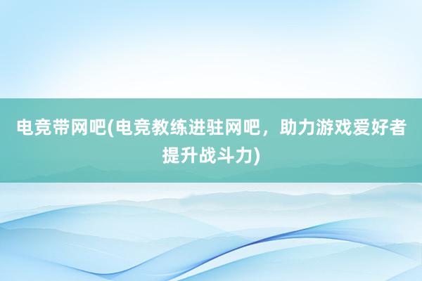 电竞带网吧(电竞教练进驻网吧，助力游戏爱好者提升战斗力)