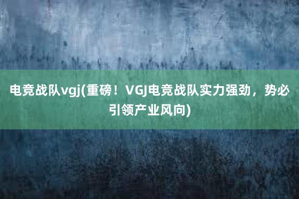 电竞战队vgj(重磅！VGJ电竞战队实力强劲，势必引领产业风向)