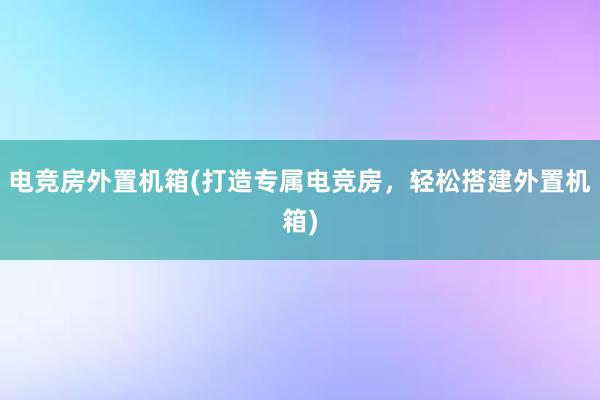 电竞房外置机箱(打造专属电竞房，轻松搭建外置机箱)