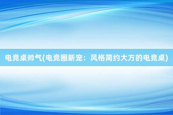 电竞桌帅气(电竞圈新宠：风格简约大方的电竞桌)