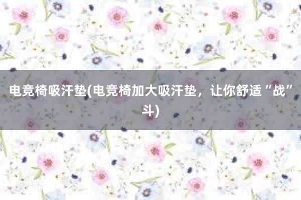 电竞椅吸汗垫(电竞椅加大吸汗垫，让你舒适“战”斗)