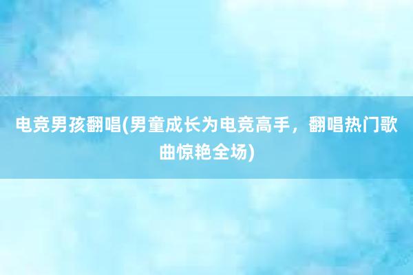 电竞男孩翻唱(男童成长为电竞高手，翻唱热门歌曲惊艳全场)