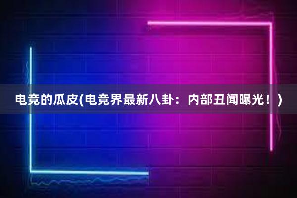 电竞的瓜皮(电竞界最新八卦：内部丑闻曝光！)