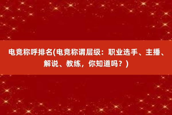 电竞称呼排名(电竞称谓层级：职业选手、主播、解说、教练，你知道吗？)