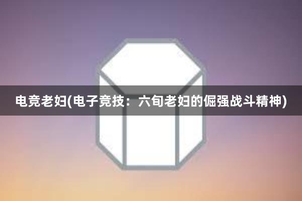 电竞老妇(电子竞技：六旬老妇的倔强战斗精神)