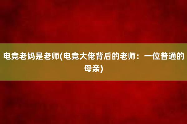 电竞老妈是老师(电竞大佬背后的老师：一位普通的母亲)