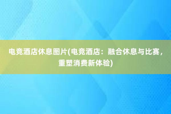 电竞酒店休息图片(电竞酒店：融合休息与比赛，重塑消费新体验)