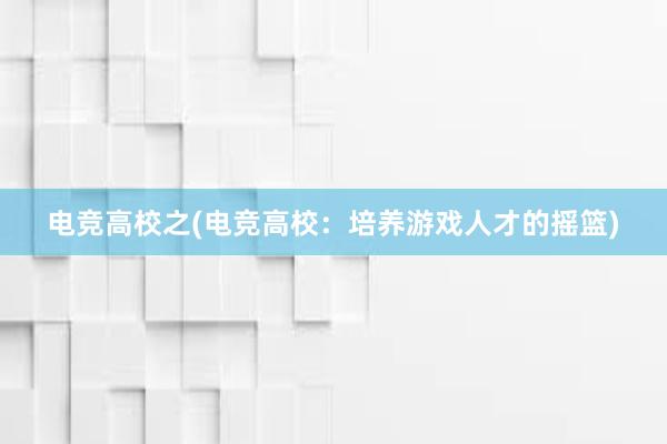 电竞高校之(电竞高校：培养游戏人才的摇篮)