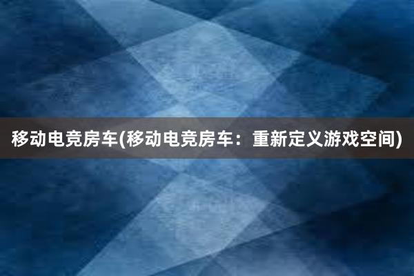 移动电竞房车(移动电竞房车：重新定义游戏空间)