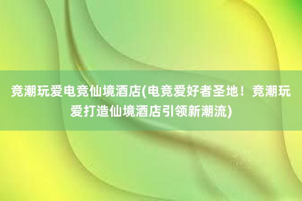 竞潮玩爱电竞仙境酒店(电竞爱好者圣地！竞潮玩爱打造仙境酒店引领新潮流)