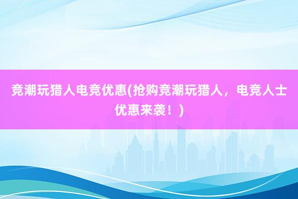 竞潮玩猎人电竞优惠(抢购竞潮玩猎人，电竞人士优惠来袭！)