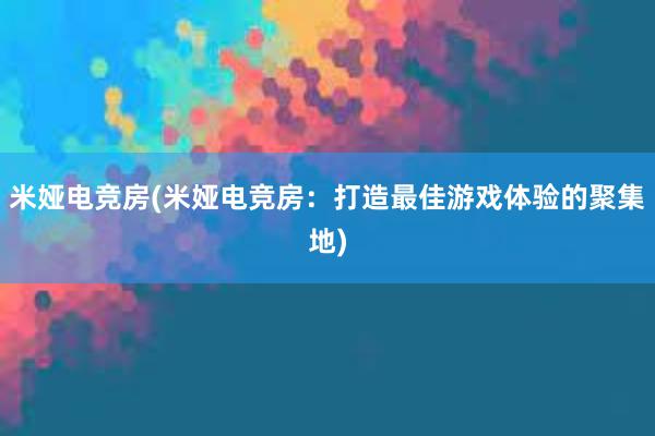 米娅电竞房(米娅电竞房：打造最佳游戏体验的聚集地)