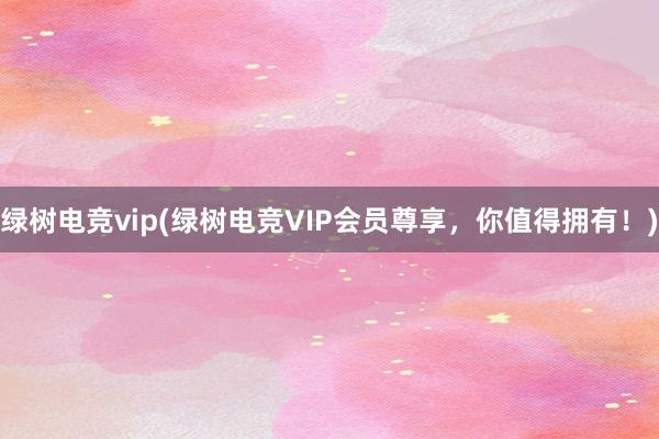 绿树电竞vip(绿树电竞VIP会员尊享，你值得拥有！)