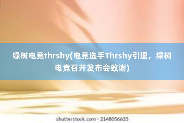 绿树电竞thrshy(电竞选手Thrshy引退，绿树电竞召开发布会致谢)