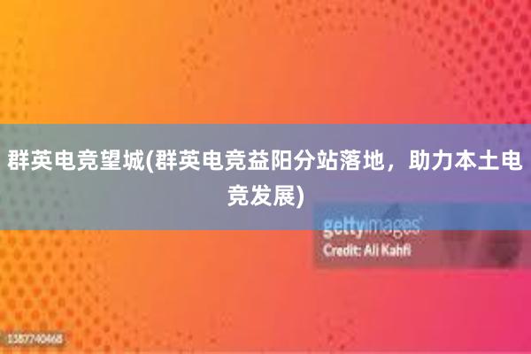 群英电竞望城(群英电竞益阳分站落地，助力本土电竞发展)