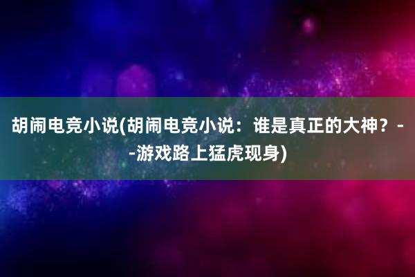 胡闹电竞小说(胡闹电竞小说：谁是真正的大神？--游戏路上猛虎现身)