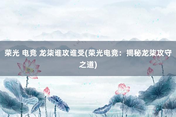 荣光 电竞 龙柒谁攻谁受(荣光电竞：揭秘龙柒攻守之道)