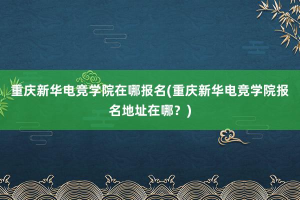 重庆新华电竞学院在哪报名(重庆新华电竞学院报名地址在哪？)