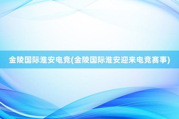 金陵国际淮安电竞(金陵国际淮安迎来电竞赛事)