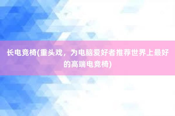 长电竞椅(重头戏，为电脑爱好者推荐世界上最好的高端电竞椅)