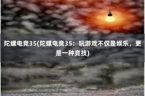 陀螺电竞35(陀螺电竞35：玩游戏不仅是娱乐，更是一种竞技)