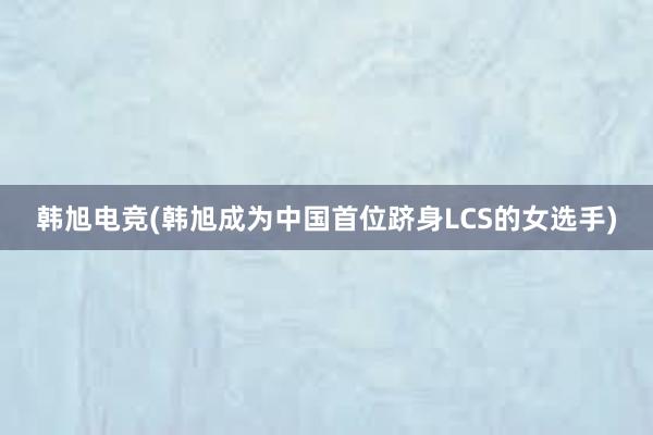 韩旭电竞(韩旭成为中国首位跻身LCS的女选手)