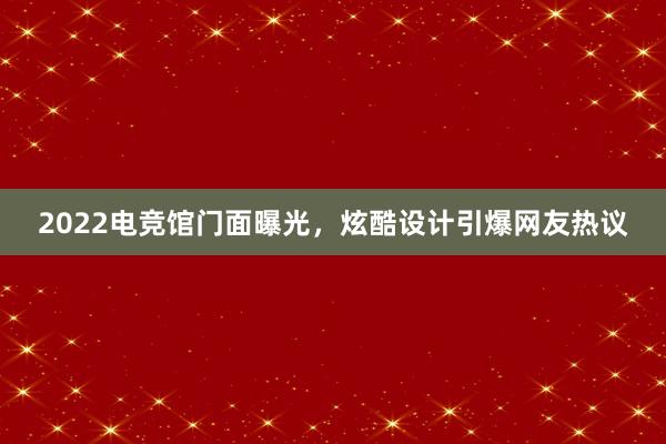 2022电竞馆门面曝光，炫酷设计引爆网友热议