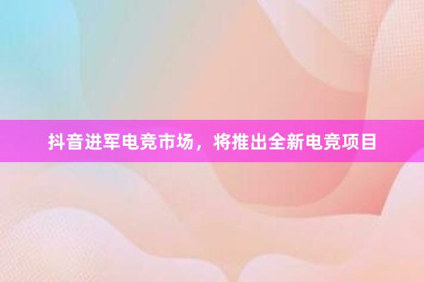 抖音进军电竞市场，将推出全新电竞项目