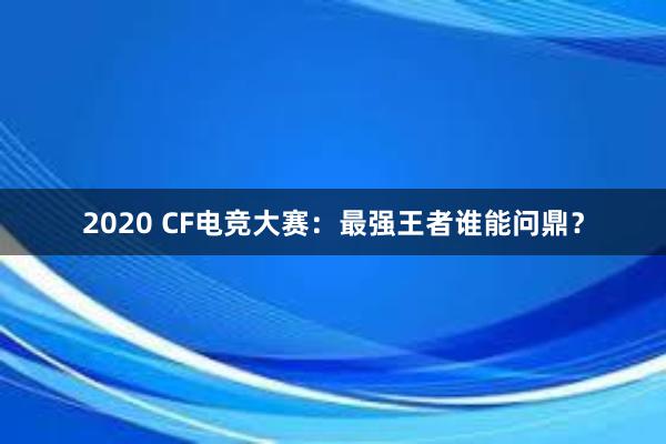 2020 CF电竞大赛：最强王者谁能问鼎？