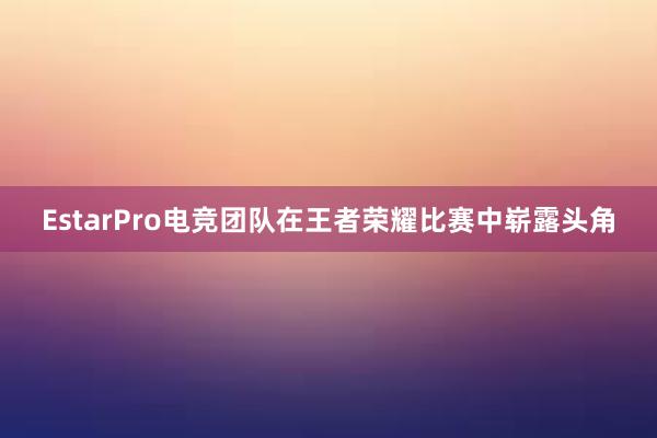 EstarPro电竞团队在王者荣耀比赛中崭露头角