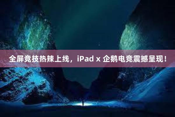 全屏竞技热辣上线，iPad x 企鹅电竞震撼呈现！